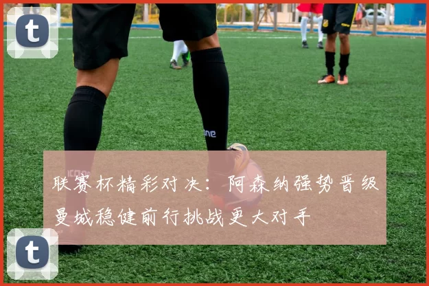 联赛杯精彩对决：阿森纳强势晋级曼城稳健前行挑战更大对手