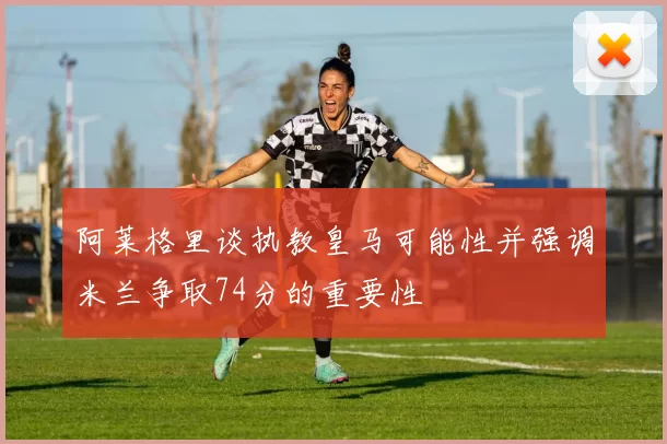 阿莱格里谈执教皇马可能性并强调米兰争取74分的重要性