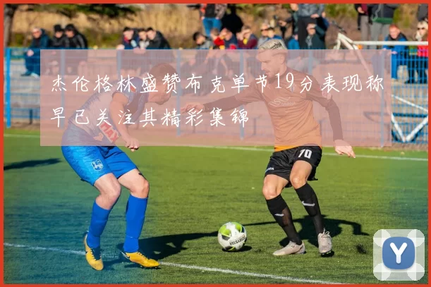 杰伦格林盛赞布克单节19分表现称早已关注其精彩集锦