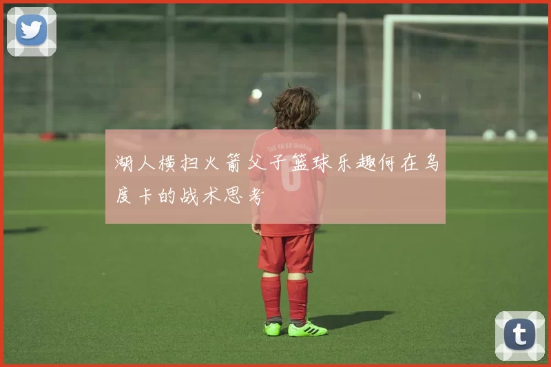 湖人横扫火箭父子篮球乐趣何在乌度卡的战术思考