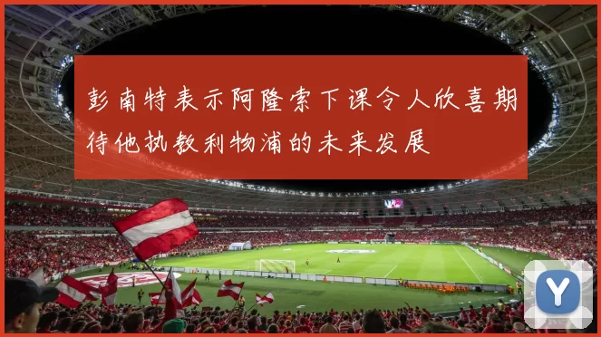 彭南特表示阿隆索下课令人欣喜期待他执教利物浦的未来发展