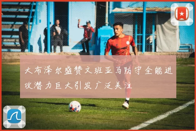 大布泽尔盛赞文班亚马防守全能进攻潜力巨大引发广泛关注
