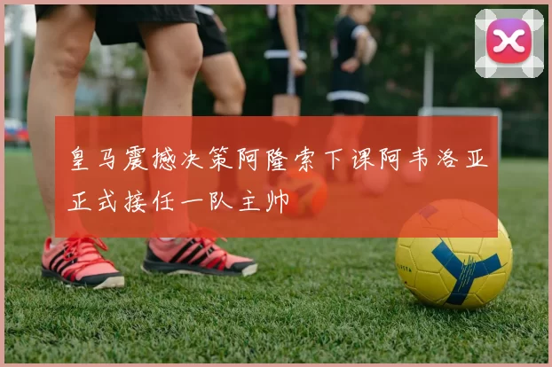 皇马震撼决策阿隆索下课阿韦洛亚正式接任一队主帅