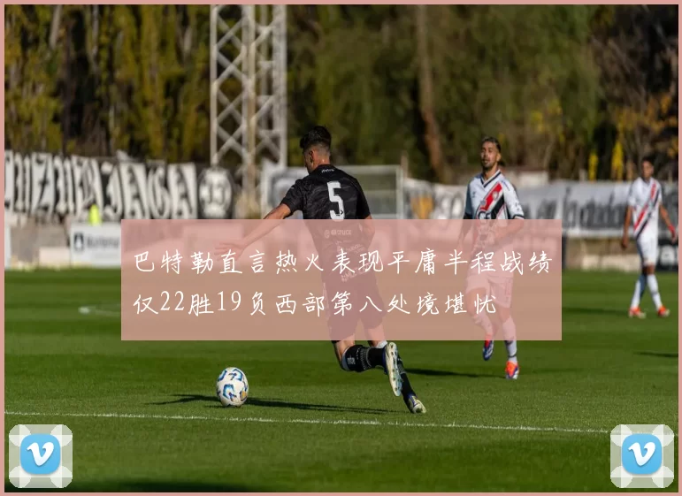 巴特勒直言热火表现平庸半程战绩仅22胜19负西部第八处境堪忧
