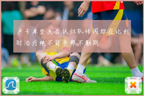 卢卡库坚决否认归队传闻称在比利时治疗绝不背弃那不勒斯