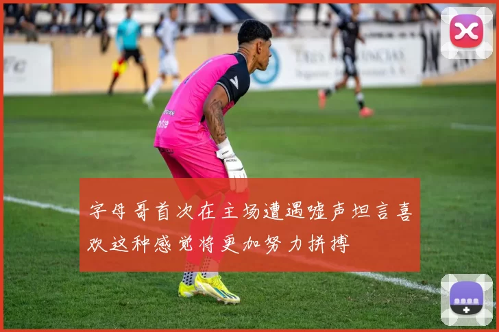 字母哥首次在主场遭遇嘘声坦言喜欢这种感觉将更加努力拼搏