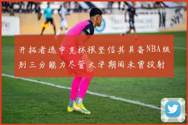 开拓者选中克林根坚信其具备NBA级别三分能力尽管大学期间未曾投射