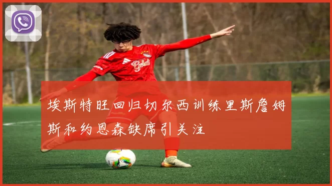 埃斯特旺回归切尔西训练里斯詹姆斯和约恩森缺席引关注