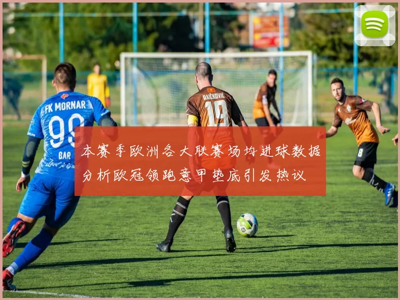 本赛季欧洲各大联赛场均进球数据分析欧冠领跑意甲垫底引发热议