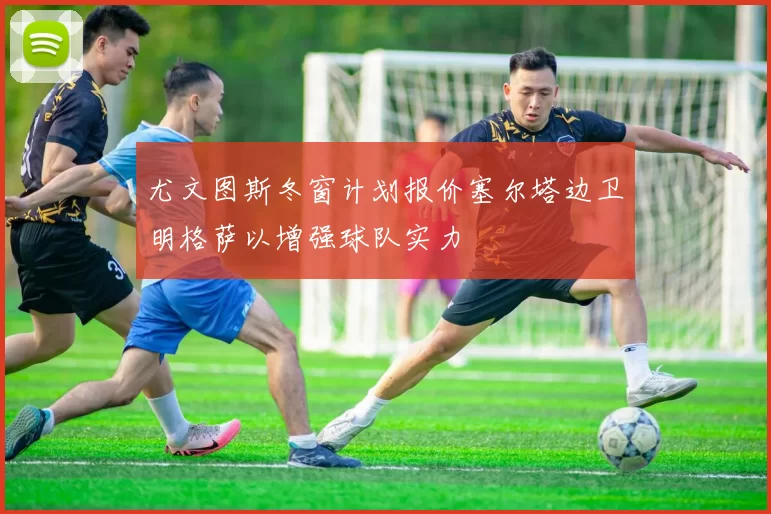 尤文图斯冬窗计划报价塞尔塔边卫明格萨以增强球队实力