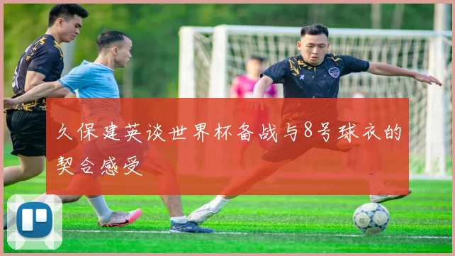 久保建英谈世界杯备战与8号球衣的契合感受