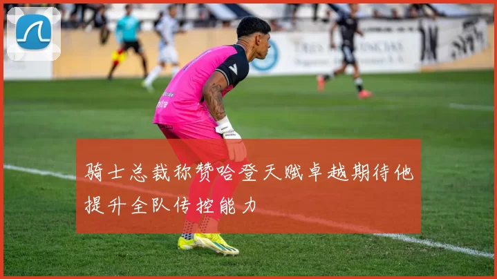 骑士总裁称赞哈登天赋卓越期待他提升全队传控能力
