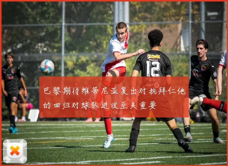 巴黎期待维蒂尼亚复出对抗拜仁他的回归对球队进攻至关重要