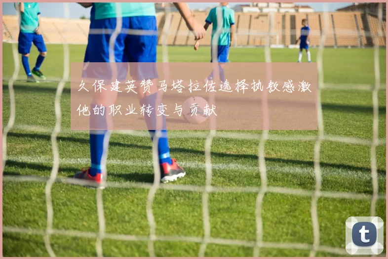 久保建英赞马塔拉佐选择执教感激他的职业转变与贡献