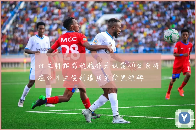 杜兰特距离超越乔丹仅需26分或将在公牛主场创造历史新里程碑