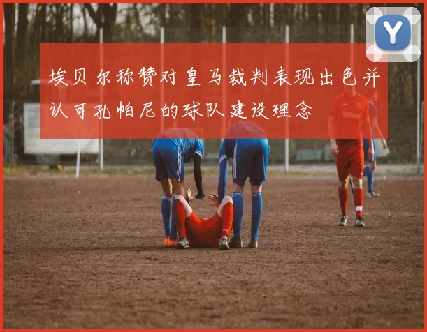 埃贝尔称赞对皇马裁判表现出色并认可孔帕尼的球队建设理念