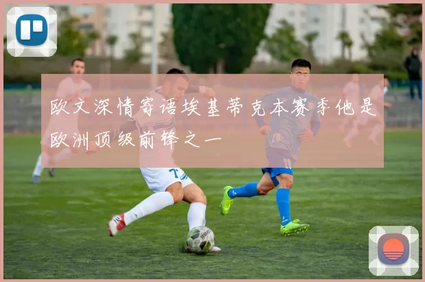 欧文深情寄语埃基蒂克本赛季他是欧洲顶级前锋之一